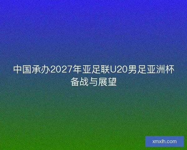 中国承办2027年亚足联U20男足亚洲杯备战与展望