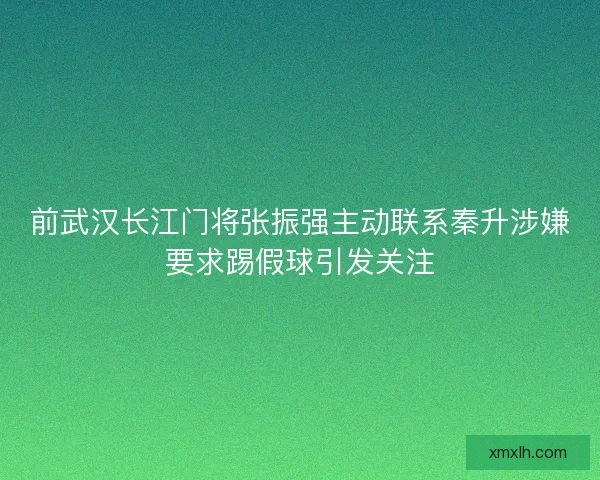 前武汉长江门将张振强主动联系秦升涉嫌要求踢假球引发关注