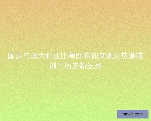 国足与澳大利亚比赛即将迎来观众热潮或创下历史新纪录