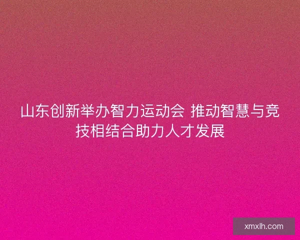 山东创新举办智力运动会 推动智慧与竞技相结合助力人才发展