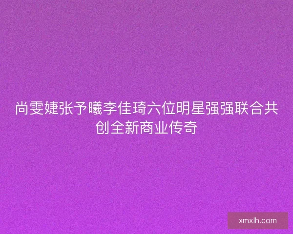 尚雯婕张予曦李佳琦六位明星强强联合共创全新商业传奇