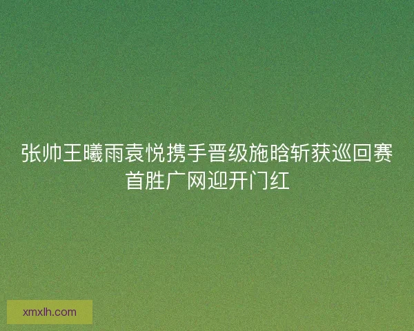 张帅王曦雨袁悦携手晋级施晗斩获巡回赛首胜广网迎开门红 张帅王曦雨袁悦携手晋级施晗斩获巡回赛首胜广网迎开门红