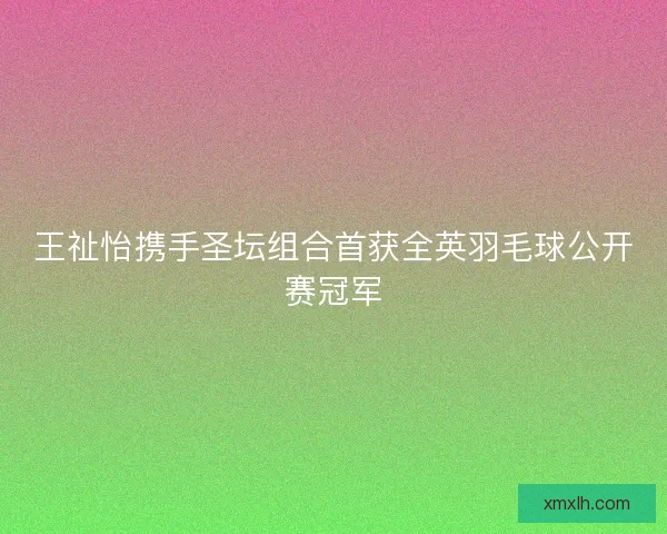 王祉怡携手圣坛组合首获全英羽毛球公开赛冠军