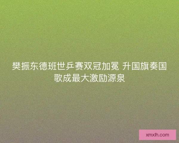 樊振东德班世乒赛双冠加冕 升国旗奏国歌成最大激励源泉 樊振东德班世乒赛双冠加冕 升国旗奏国歌成最大激励源泉