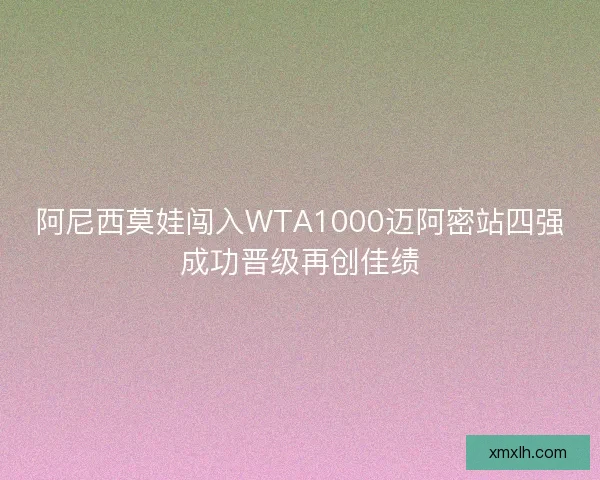 阿尼西莫娃闯入WTA1000迈阿密站四强成功晋级再创佳绩