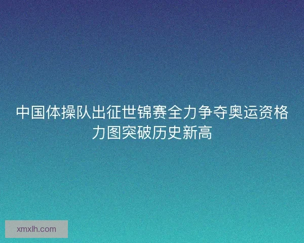 中国体操队出征世锦赛全力争夺奥运资格力图突破历史新高