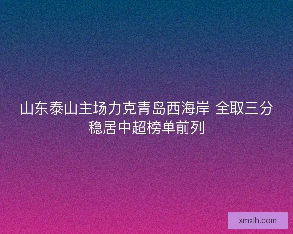 山东泰山主场力克青岛西海岸 全取三分稳居中超榜单前列 山东泰山主场力克青岛西海岸 全取三分稳居中超榜单前列